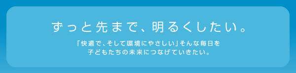 ずっと先まで、明るくしたい。 「快適で、そして環境にやさしい」そんな毎日を子どもたちの未来につなげていきたい。
