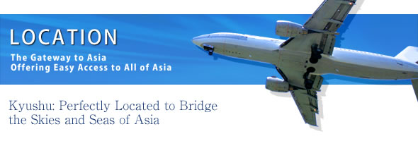 LOCATION
The Gateway to Asia
Offering Easy Access to All of Asia
Kyushu: Perfectly Located to Bridge the Skies and Seas of Asia