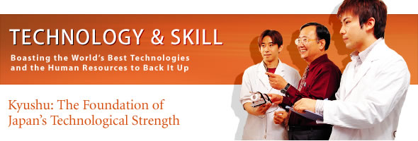 TECHNOLOGY & SKILL
Boasting the Worlds Best Technologies and the Human Resources to Back It Up
Kyushu: The Foundation of Japan's Technological Strength
