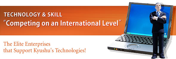 TECHNOLOGY & SKILL
"Competing on an International Level
The Elite Enterprises that Support Kyushu's Technologies!