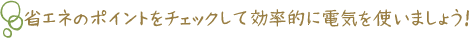省エネのポイントをチェックして効率的に電気を使いましょう！