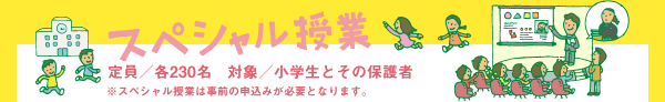 スペシャル授業　定員：各230名　対象：小学生とその保護者　※スペシャル授業は事前の申込みが必要となります。