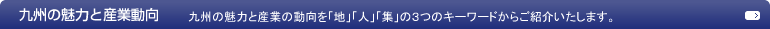 「九州の魅力と産業動向」九州の魅力と産業の動向を「地」「人」「集」の3つのキーワードからご紹介いたします。