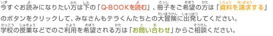 今すぐお読みになりたい方は電子ブック「Ｑ-ＢＯＯＫを読む」、冊子をご希望の方は「資料を請求する」をクリックして、みなさんもテラくんたちとの大冒険に出発してください。 学校の授業などでのご利用を希望される方は「お問い合わせ」からご相談ください。 
