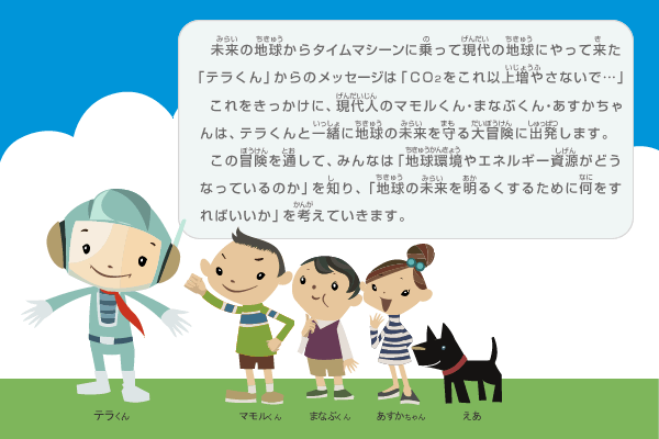 未来の地球からタイムマシーンに乗って現代の地球にやって来た「テラくん」からのメッセージは「CO２をこれ以上増やさないで…」。これをきっかけに、現代人のマモルくん・まなぶくん・あすかちゃんは、テラくんと一緒に地球の未来を守る大冒険に出発します。この冒険を通して、みんなは「地球環境やエネルギー資源がどうなっているのか」を知り、「地球の未来を明るくするために何をすればいいか」を考えていきます。