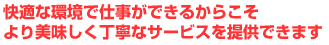 快適な環境で仕事ができるからこそより美味しく丁寧なサービスを提供できます
