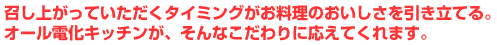 召し上がっていただくタイミングがお料理のおいしさを引き立てる。オール電化キッチンが、そんなこだわりに応えてくれます。