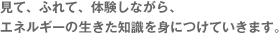 見て、ふれて、体験しながら、エネルギーの生きた知識を身につけていきます。