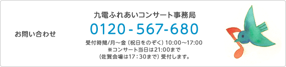 お問い合わせ 九電ふれあいコンサート事務局 0120-567-680　受付時間／月曜日～金曜日（祝日をのぞく）10時～17時　※コンサート当日は21時まで（佐賀会場は17時30分まで）受付します。