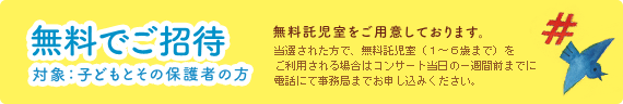 [無料でご招待。対象：子どもとその保護者のかた] 無料託児室をご用意しております。当選されたかたで、無料託児室（１～６歳まで）をご利用される場合はコンサート当日の一週間前までに電話にて事務局までお申し込みください。