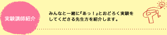 実験講師紹介　みんなと一緒にあっ！とおどろく実験をしてくださる先生方をご紹介します。
