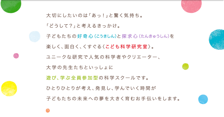 大切にしたいのは「あっ！」と驚く気持ち。「どうして？」と考えるきっかけ。子どもたちの好奇心（こうきしん）と探求心（たんきゅうしん）を楽しく、面白く、くすぐる〈こども科学研究室〉。ユニークな研究で人気の科学者やクリエーター、大学の先生たちといっしょに遊び、学ぶ全員参加型の科学スクールです。 ひとりひとりが考え、発見し、学んでいく時間が子どもたちの未来への夢を大きく育むお手伝いをします。