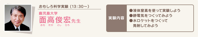 おもしろ科学実験 (13時30分～)/鹿児島大学 面高俊宏(おもだかとしひろ)先生/実験内容●液体窒素を使って実験しよう●静電気をつくってみよう●水ロケットをつくって発射してみよう