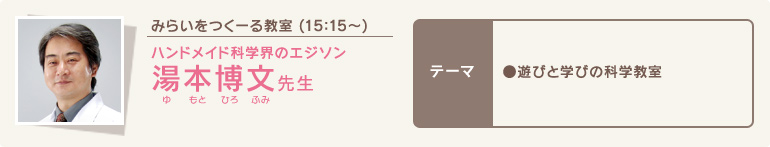 みらいをつくーる教室 (15時15分～)/ハンドメイド科学界のエジソン 湯本博文(ゆもとひろふみ)先生/テーマ●遊びと学びの科学教室