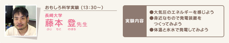 おもしろ科学実験 (13時30分～)/長崎大学 藤本 登(ふじもとのぼる)先生/実験内容 ●大気圧のエネルギーを感じよう●身近なもので発電装置をつくってみよう●体温と氷水で発電してみよう