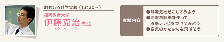 おもしろ科学実験 (13時30分～)/福岡教育大学 伊藤 克治(いとうかつじ) 先生/実験内容 ●静電気を起こしてみよう●発電自転車を使って、液晶テレビをつけてみよう●空気のかたまりを飛ばそう