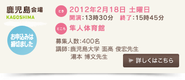 鹿児島会場/とき：2012年２月18日 土曜日 開演：13時30分、終了：15時45分 、ところ：隼人体育館、募集人数：400名、講師：鹿児島大学　面高俊宏先生、湯本博文先生、お申込みは締切ました