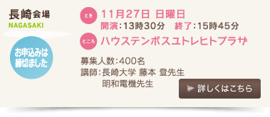 長崎会場/とき：11月27日 日曜日 開演：13時30分、終了：15時45分 、ところ：ハウステンボスユトレヒトプラザ、募集人数：400名、講師：長崎大学　藤本登先生、明和電機先生、お申込みは締切ました