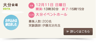 大分会場/とき：12月11日 日曜日 開演：13時30分、終了：15時15分 、ところ：大分イベントホール 募集人数：200名、実験講師：伊藤克治先生、お申込みは締切ました