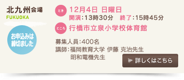 北九州会場/とき：12月４日 日曜日 開演：13時30分、終了：15時45分 、ところ：行橋市立泉小学校体育館、募集人数：400名、講師：福岡教育大学　伊藤克治先生、明和電機先生、お申込みは締切ました