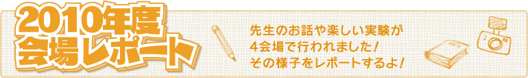 2010年度会場レポート/先生のお話や楽しい実験が4会場で行われました!その様子をレポートするよ!