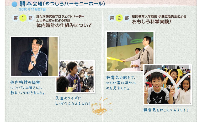 熊本会場(やつしろハーモニーホール)2010年11月27日:第1部 理化学研究所プロジェクトリーダー 上田泰己さんによるお話「体内時計の仕組みについて」/第2部 福岡教育大学教授 伊藤克治先生による「おもしろ科学実験!」