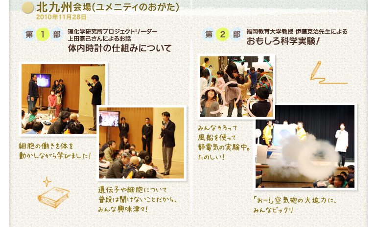 北九州会場(ユメニティのおがた)2010年11月28日:第1部 理化学研究所プロジェクトリーダー 上田泰己さんによるお話「体内時計の仕組みについて」/第2部 福岡教育大学教授 伊藤克治先生による「おもしろ科学実験!」