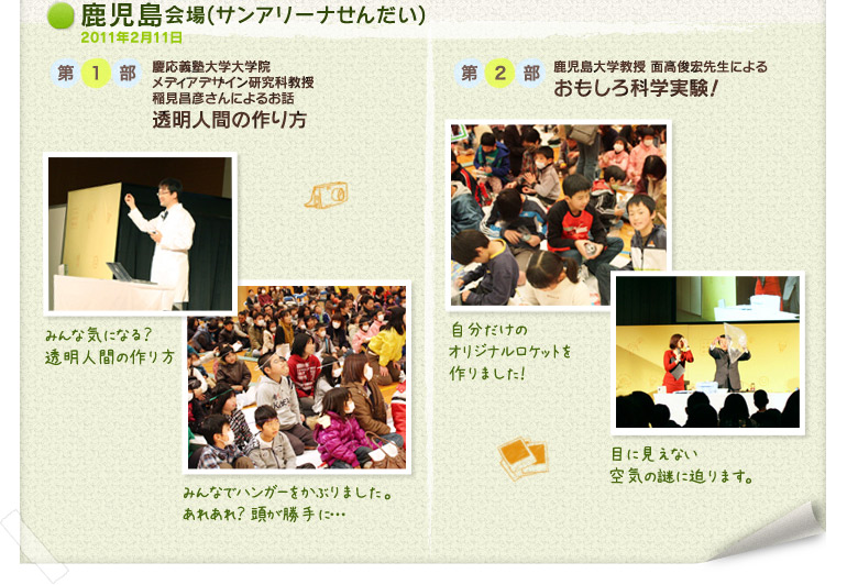 鹿児島会場(サンアリーナせんだい)2011年2月11日:第1部 慶応義塾大学大学院メディアデザイン研究科教授稲見昌彦さんによるお話「透明人間の作り方」/第2部 鹿児島大学教授 面高俊宏先生による「おもしろ科学実験!」