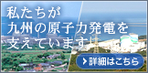 私たちが九州の原子力発電を支えています。 詳細はこちら