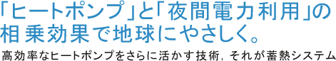 「ヒートポンプ」と「夜間電力利用」の相乗効果で地球にやさしく。高効率なヒートポンプをさらに活かす技術，それが蓄熱システム