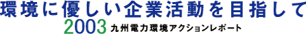 環境に優しい企業活動を目指して 2003年度 九州電力環境アクションレポート