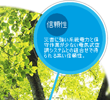 信頼性：災害に強い系統電力と保守作業が少ない電気式空調システムとの組合わせで得られる高い信頼性。