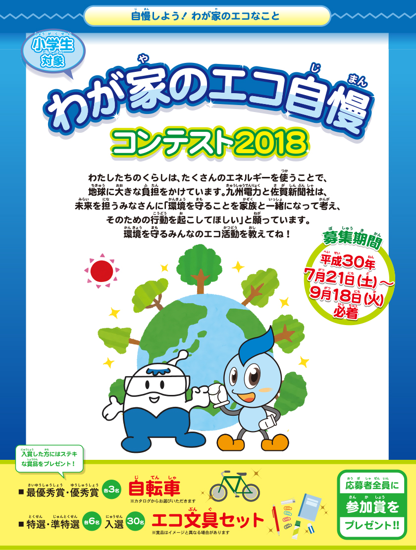 自慢しよう！わが家のエコなこと　小学生対象、わが家のエコ自慢コンテスト2018、募集期間：平成30年７月21日（土曜日）～９月18日（火曜日）必着。わたしたちのくらしは、たくさんのエネルギーを使うことで、地球に大きな負担をかけています。九州電力と佐賀新聞社は、未来を担うみなさんに「環境を守ることを家族と一緒になって考え、そのための行動を起こしてほしい」と願っています。環境を守るみんなのエコ活動を教えてね。入賞したかたにはステキな賞品をプレゼント！最優秀賞・優秀賞各３名：自転車、特選・準特選：各６名、入選30名：エコ文具セット。応募者全員に参加賞をプレゼント！