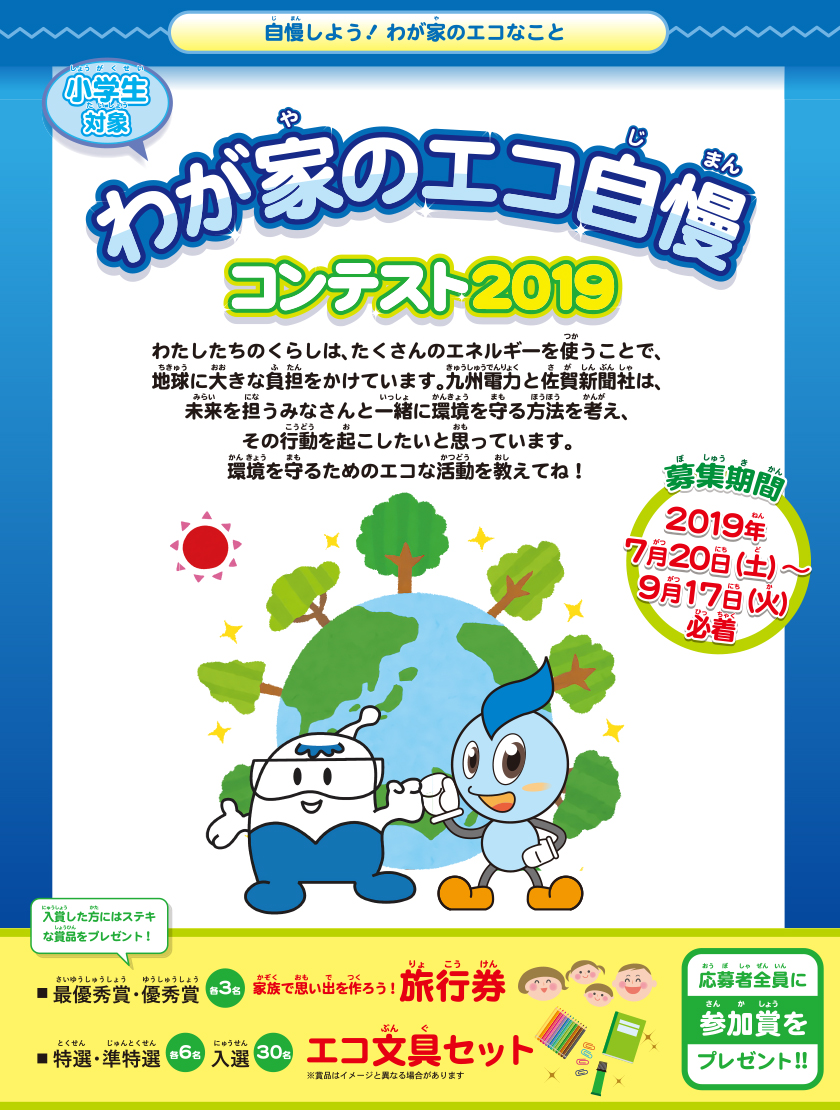 自慢しよう！わが家のエコなこと　小学生対象、わが家のエコ自慢コンテスト2019、募集期間：2019年７月20日（土曜日）～９月17日（火曜日）必着。わたしたちのくらしは、たくさんのエネルギーを使うことで、地球に大きな負担をかけています。九州電力と佐賀新聞社は、未来を担うみなさんと一緒に環境を守る方法を考え、その行動を起こしたいと思っています。環境を守るためのエコ活動を教えてね。入賞したかたにはステキな賞品をプレゼント！最優秀賞・優秀賞各３名：家族で思い出を作ろう！旅行券、特選・準特選：各６名、入選30名：エコ文具セット。応募者全員に参加賞をプレゼント！