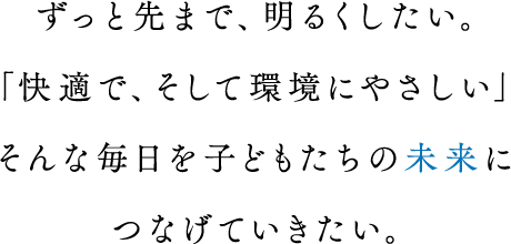 ずっと先まで、明るくしたい。「快適で、そして環境にやさしい」そんな毎日を子どもたちの未来につなげていきたい。