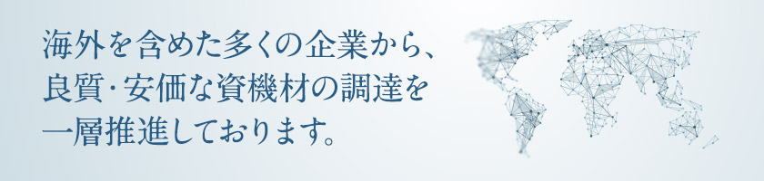 海外を含めた多くの企業から，良質・安価な資機材の調達を一層推進しております。