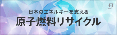 日本のエネルギーを支える「原子燃料サイクル」ウラン資源のリサイクルについてご説明します。(別ウィンドウ) 日本のエネルギーを支える「原子燃料サイクル」ウラン資源のリサイクルについてご説明します。(別ウィンドウ)