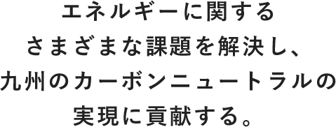 エネルギーに関する さまざまな課題を解決し、 九州のカーボンニュートラルの 実現に貢献する。