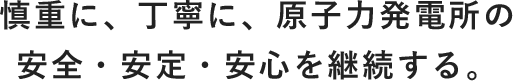 慎重に、丁寧に、原子力発電所の安全・安定・安心を継続する。