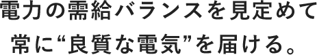 電力の需給バランスを見定めて常に“良質な電気”を届ける。