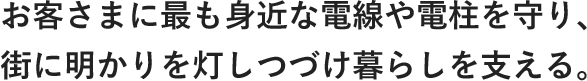 お客さまにも最も身近な電線や電柱を守り、街に明かりを灯しつづけ暮らしを支える。