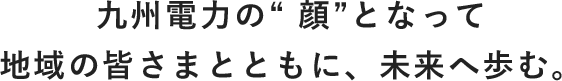 九州電力の”顔”となって地域の皆さまとともに、未来へ歩む。