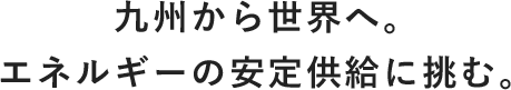 九州から世界へ。エネルギーの安定供給に挑む。