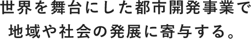 世界を舞台にした都市開発事業で地域や社会の発展に寄与する。