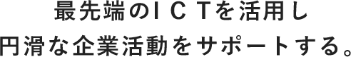 最先端のICTを活用し円滑な企業活動をサポートする。