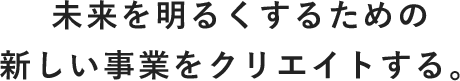 未来を明るくするための新しい事業をクリエイトする。