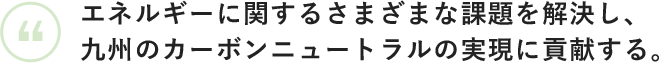 エネルギーに関する さまざまな課題を解決し、 九州のカーボンニュートラルの 実現に貢献する。