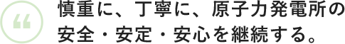 慎重に、丁寧に、原子力発電所の安全・安定・安心を継続する。