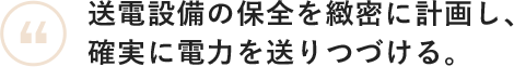 送電設備の保全を緻密に計画し、確実に電力を送りつづける。