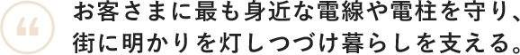 お客さまにも最も身近な電線や電柱を守り、街に明かりを灯しつづけ暮らしを支える。